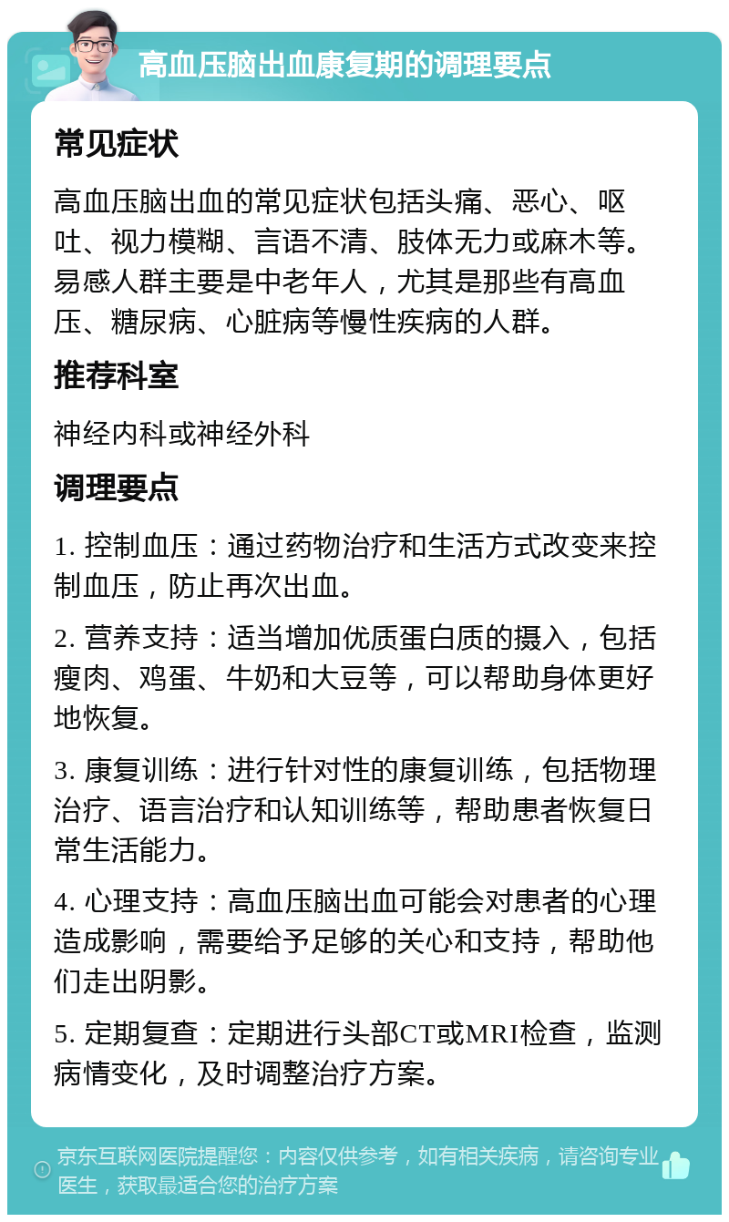 高血压脑出血康复期的调理要点 常见症状 高血压脑出血的常见症状包括头痛、恶心、呕吐、视力模糊、言语不清、肢体无力或麻木等。易感人群主要是中老年人，尤其是那些有高血压、糖尿病、心脏病等慢性疾病的人群。 推荐科室 神经内科或神经外科 调理要点 1. 控制血压：通过药物治疗和生活方式改变来控制血压，防止再次出血。 2. 营养支持：适当增加优质蛋白质的摄入，包括瘦肉、鸡蛋、牛奶和大豆等，可以帮助身体更好地恢复。 3. 康复训练：进行针对性的康复训练，包括物理治疗、语言治疗和认知训练等，帮助患者恢复日常生活能力。 4. 心理支持：高血压脑出血可能会对患者的心理造成影响，需要给予足够的关心和支持，帮助他们走出阴影。 5. 定期复查：定期进行头部CT或MRI检查，监测病情变化，及时调整治疗方案。