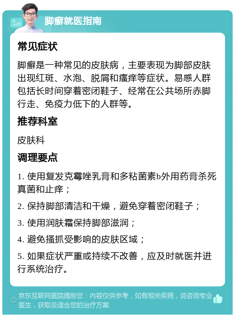 脚癣就医指南 常见症状 脚癣是一种常见的皮肤病，主要表现为脚部皮肤出现红斑、水泡、脱屑和瘙痒等症状。易感人群包括长时间穿着密闭鞋子、经常在公共场所赤脚行走、免疫力低下的人群等。 推荐科室 皮肤科 调理要点 1. 使用复发克霉唑乳膏和多粘菌素b外用药膏杀死真菌和止痒； 2. 保持脚部清洁和干燥，避免穿着密闭鞋子； 3. 使用润肤霜保持脚部滋润； 4. 避免搔抓受影响的皮肤区域； 5. 如果症状严重或持续不改善，应及时就医并进行系统治疗。