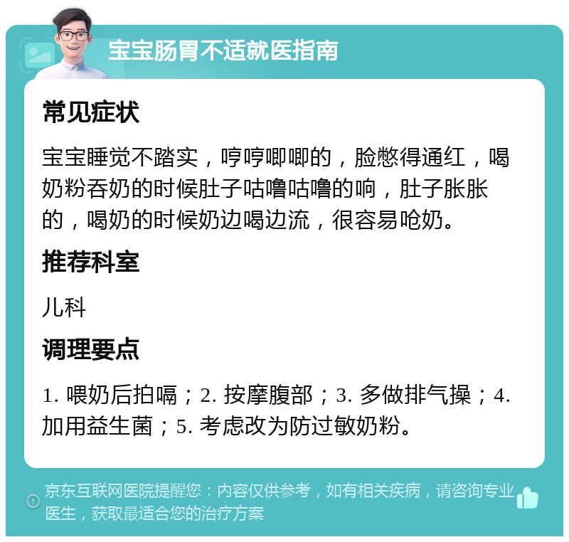 宝宝肠胃不适就医指南 常见症状 宝宝睡觉不踏实，哼哼唧唧的，脸憋得通红，喝奶粉吞奶的时候肚子咕噜咕噜的响，肚子胀胀的，喝奶的时候奶边喝边流，很容易呛奶。 推荐科室 儿科 调理要点 1. 喂奶后拍嗝；2. 按摩腹部；3. 多做排气操；4. 加用益生菌；5. 考虑改为防过敏奶粉。