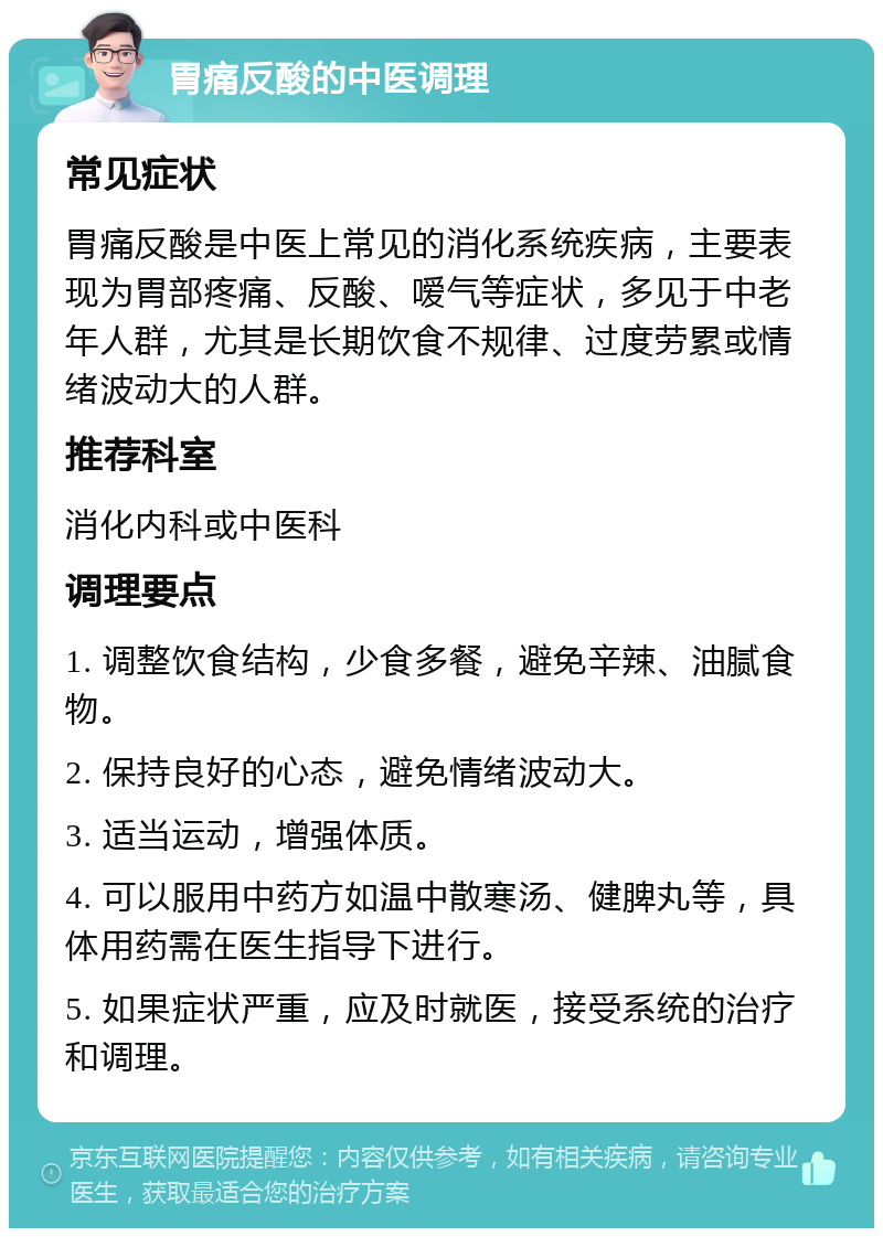 胃痛反酸的中医调理 常见症状 胃痛反酸是中医上常见的消化系统疾病，主要表现为胃部疼痛、反酸、嗳气等症状，多见于中老年人群，尤其是长期饮食不规律、过度劳累或情绪波动大的人群。 推荐科室 消化内科或中医科 调理要点 1. 调整饮食结构，少食多餐，避免辛辣、油腻食物。 2. 保持良好的心态，避免情绪波动大。 3. 适当运动，增强体质。 4. 可以服用中药方如温中散寒汤、健脾丸等，具体用药需在医生指导下进行。 5. 如果症状严重，应及时就医，接受系统的治疗和调理。