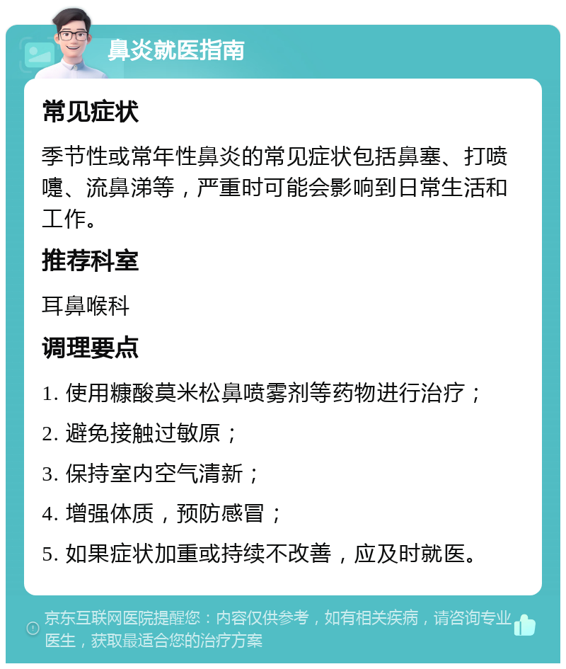 鼻炎就医指南 常见症状 季节性或常年性鼻炎的常见症状包括鼻塞、打喷嚏、流鼻涕等，严重时可能会影响到日常生活和工作。 推荐科室 耳鼻喉科 调理要点 1. 使用糠酸莫米松鼻喷雾剂等药物进行治疗； 2. 避免接触过敏原； 3. 保持室内空气清新； 4. 增强体质，预防感冒； 5. 如果症状加重或持续不改善，应及时就医。