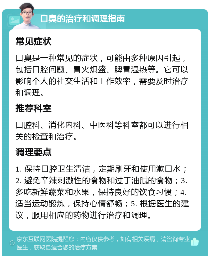 口臭的治疗和调理指南 常见症状 口臭是一种常见的症状，可能由多种原因引起，包括口腔问题、胃火炽盛、脾胃湿热等。它可以影响个人的社交生活和工作效率，需要及时治疗和调理。 推荐科室 口腔科、消化内科、中医科等科室都可以进行相关的检查和治疗。 调理要点 1. 保持口腔卫生清洁，定期刷牙和使用漱口水；2. 避免辛辣刺激性的食物和过于油腻的食物；3. 多吃新鲜蔬菜和水果，保持良好的饮食习惯；4. 适当运动锻炼，保持心情舒畅；5. 根据医生的建议，服用相应的药物进行治疗和调理。