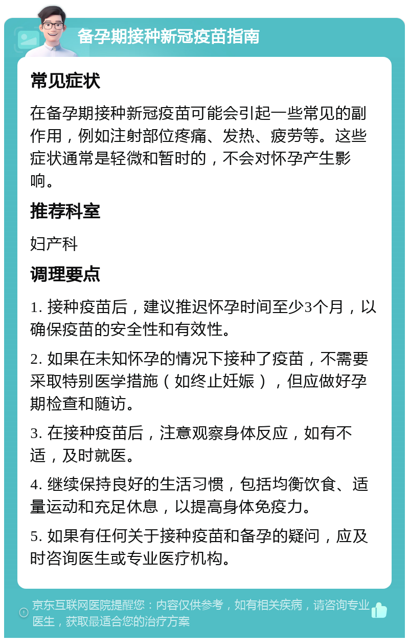 备孕期接种新冠疫苗指南 常见症状 在备孕期接种新冠疫苗可能会引起一些常见的副作用，例如注射部位疼痛、发热、疲劳等。这些症状通常是轻微和暂时的，不会对怀孕产生影响。 推荐科室 妇产科 调理要点 1. 接种疫苗后，建议推迟怀孕时间至少3个月，以确保疫苗的安全性和有效性。 2. 如果在未知怀孕的情况下接种了疫苗，不需要采取特别医学措施（如终止妊娠），但应做好孕期检查和随访。 3. 在接种疫苗后，注意观察身体反应，如有不适，及时就医。 4. 继续保持良好的生活习惯，包括均衡饮食、适量运动和充足休息，以提高身体免疫力。 5. 如果有任何关于接种疫苗和备孕的疑问，应及时咨询医生或专业医疗机构。