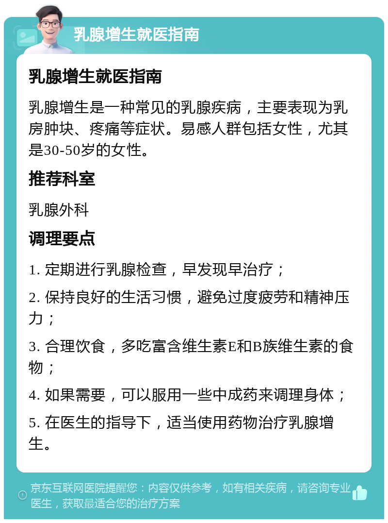 乳腺增生就医指南 乳腺增生就医指南 乳腺增生是一种常见的乳腺疾病，主要表现为乳房肿块、疼痛等症状。易感人群包括女性，尤其是30-50岁的女性。 推荐科室 乳腺外科 调理要点 1. 定期进行乳腺检查，早发现早治疗； 2. 保持良好的生活习惯，避免过度疲劳和精神压力； 3. 合理饮食，多吃富含维生素E和B族维生素的食物； 4. 如果需要，可以服用一些中成药来调理身体； 5. 在医生的指导下，适当使用药物治疗乳腺增生。