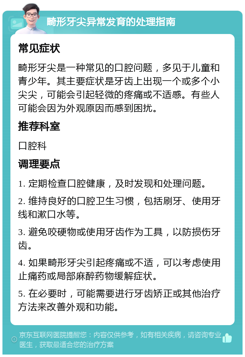 畸形牙尖异常发育的处理指南 常见症状 畸形牙尖是一种常见的口腔问题，多见于儿童和青少年。其主要症状是牙齿上出现一个或多个小尖尖，可能会引起轻微的疼痛或不适感。有些人可能会因为外观原因而感到困扰。 推荐科室 口腔科 调理要点 1. 定期检查口腔健康，及时发现和处理问题。 2. 维持良好的口腔卫生习惯，包括刷牙、使用牙线和漱口水等。 3. 避免咬硬物或使用牙齿作为工具，以防损伤牙齿。 4. 如果畸形牙尖引起疼痛或不适，可以考虑使用止痛药或局部麻醉药物缓解症状。 5. 在必要时，可能需要进行牙齿矫正或其他治疗方法来改善外观和功能。