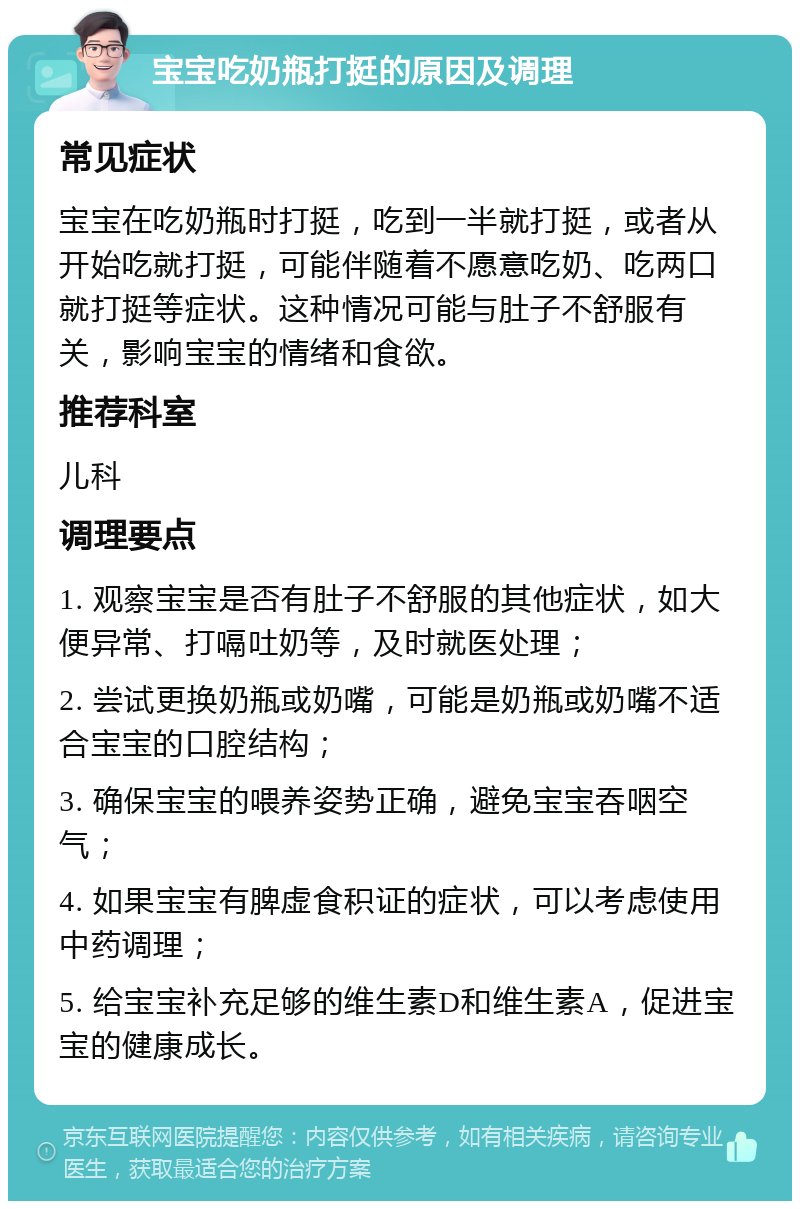 宝宝吃奶瓶打挺的原因及调理 常见症状 宝宝在吃奶瓶时打挺，吃到一半就打挺，或者从开始吃就打挺，可能伴随着不愿意吃奶、吃两口就打挺等症状。这种情况可能与肚子不舒服有关，影响宝宝的情绪和食欲。 推荐科室 儿科 调理要点 1. 观察宝宝是否有肚子不舒服的其他症状，如大便异常、打嗝吐奶等，及时就医处理； 2. 尝试更换奶瓶或奶嘴，可能是奶瓶或奶嘴不适合宝宝的口腔结构； 3. 确保宝宝的喂养姿势正确，避免宝宝吞咽空气； 4. 如果宝宝有脾虚食积证的症状，可以考虑使用中药调理； 5. 给宝宝补充足够的维生素D和维生素A，促进宝宝的健康成长。