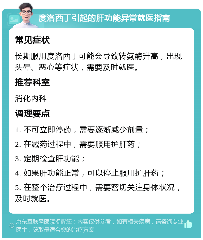 度洛西丁引起的肝功能异常就医指南 常见症状 长期服用度洛西丁可能会导致转氨酶升高，出现头晕、恶心等症状，需要及时就医。 推荐科室 消化内科 调理要点 1. 不可立即停药，需要逐渐减少剂量； 2. 在减药过程中，需要服用护肝药； 3. 定期检查肝功能； 4. 如果肝功能正常，可以停止服用护肝药； 5. 在整个治疗过程中，需要密切关注身体状况，及时就医。