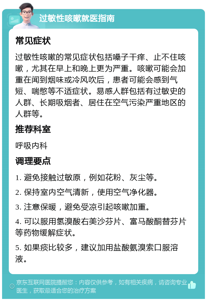 过敏性咳嗽就医指南 常见症状 过敏性咳嗽的常见症状包括嗓子干痒、止不住咳嗽，尤其在早上和晚上更为严重。咳嗽可能会加重在闻到烟味或冷风吹后，患者可能会感到气短、喘憋等不适症状。易感人群包括有过敏史的人群、长期吸烟者、居住在空气污染严重地区的人群等。 推荐科室 呼吸内科 调理要点 1. 避免接触过敏原，例如花粉、灰尘等。 2. 保持室内空气清新，使用空气净化器。 3. 注意保暖，避免受凉引起咳嗽加重。 4. 可以服用氢溴酸右美沙芬片、富马酸酮替芬片等药物缓解症状。 5. 如果痰比较多，建议加用盐酸氨溴索口服溶液。