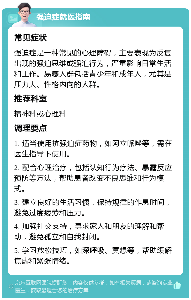 强迫症就医指南 常见症状 强迫症是一种常见的心理障碍，主要表现为反复出现的强迫思维或强迫行为，严重影响日常生活和工作。易感人群包括青少年和成年人，尤其是压力大、性格内向的人群。 推荐科室 精神科或心理科 调理要点 1. 适当使用抗强迫症药物，如阿立哌唑等，需在医生指导下使用。 2. 配合心理治疗，包括认知行为疗法、暴露反应预防等方法，帮助患者改变不良思维和行为模式。 3. 建立良好的生活习惯，保持规律的作息时间，避免过度疲劳和压力。 4. 加强社交支持，寻求家人和朋友的理解和帮助，避免孤立和自我封闭。 5. 学习放松技巧，如深呼吸、冥想等，帮助缓解焦虑和紧张情绪。