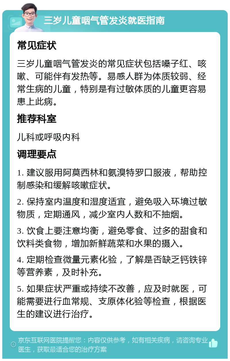 三岁儿童咽气管发炎就医指南 常见症状 三岁儿童咽气管发炎的常见症状包括嗓子红、咳嗽、可能伴有发热等。易感人群为体质较弱、经常生病的儿童，特别是有过敏体质的儿童更容易患上此病。 推荐科室 儿科或呼吸内科 调理要点 1. 建议服用阿莫西林和氨溴特罗口服液，帮助控制感染和缓解咳嗽症状。 2. 保持室内温度和湿度适宜，避免吸入环境过敏物质，定期通风，减少室内人数和不抽烟。 3. 饮食上要注意均衡，避免零食、过多的甜食和饮料类食物，增加新鲜蔬菜和水果的摄入。 4. 定期检查微量元素化验，了解是否缺乏钙铁锌等营养素，及时补充。 5. 如果症状严重或持续不改善，应及时就医，可能需要进行血常规、支原体化验等检查，根据医生的建议进行治疗。