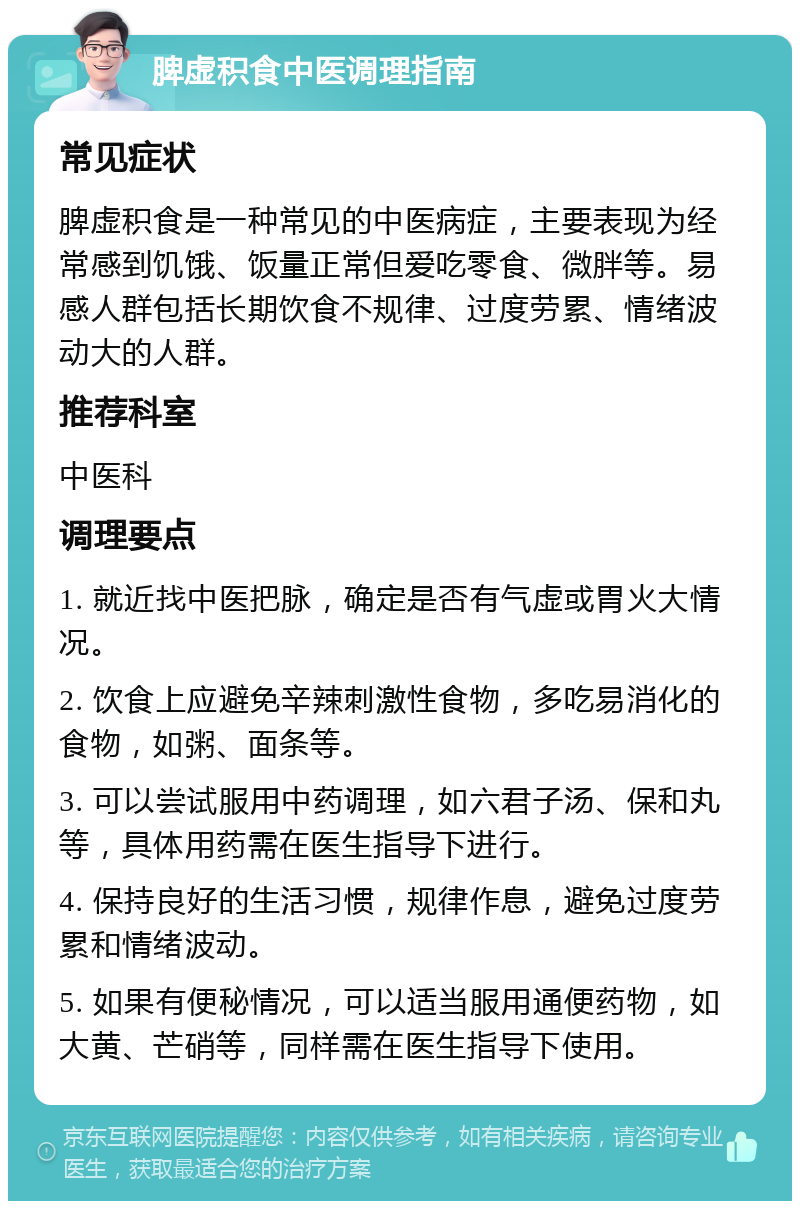 脾虚积食中医调理指南 常见症状 脾虚积食是一种常见的中医病症，主要表现为经常感到饥饿、饭量正常但爱吃零食、微胖等。易感人群包括长期饮食不规律、过度劳累、情绪波动大的人群。 推荐科室 中医科 调理要点 1. 就近找中医把脉，确定是否有气虚或胃火大情况。 2. 饮食上应避免辛辣刺激性食物，多吃易消化的食物，如粥、面条等。 3. 可以尝试服用中药调理，如六君子汤、保和丸等，具体用药需在医生指导下进行。 4. 保持良好的生活习惯，规律作息，避免过度劳累和情绪波动。 5. 如果有便秘情况，可以适当服用通便药物，如大黄、芒硝等，同样需在医生指导下使用。