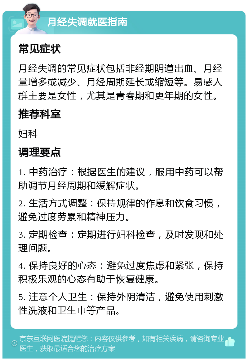 月经失调就医指南 常见症状 月经失调的常见症状包括非经期阴道出血、月经量增多或减少、月经周期延长或缩短等。易感人群主要是女性，尤其是青春期和更年期的女性。 推荐科室 妇科 调理要点 1. 中药治疗：根据医生的建议，服用中药可以帮助调节月经周期和缓解症状。 2. 生活方式调整：保持规律的作息和饮食习惯，避免过度劳累和精神压力。 3. 定期检查：定期进行妇科检查，及时发现和处理问题。 4. 保持良好的心态：避免过度焦虑和紧张，保持积极乐观的心态有助于恢复健康。 5. 注意个人卫生：保持外阴清洁，避免使用刺激性洗液和卫生巾等产品。