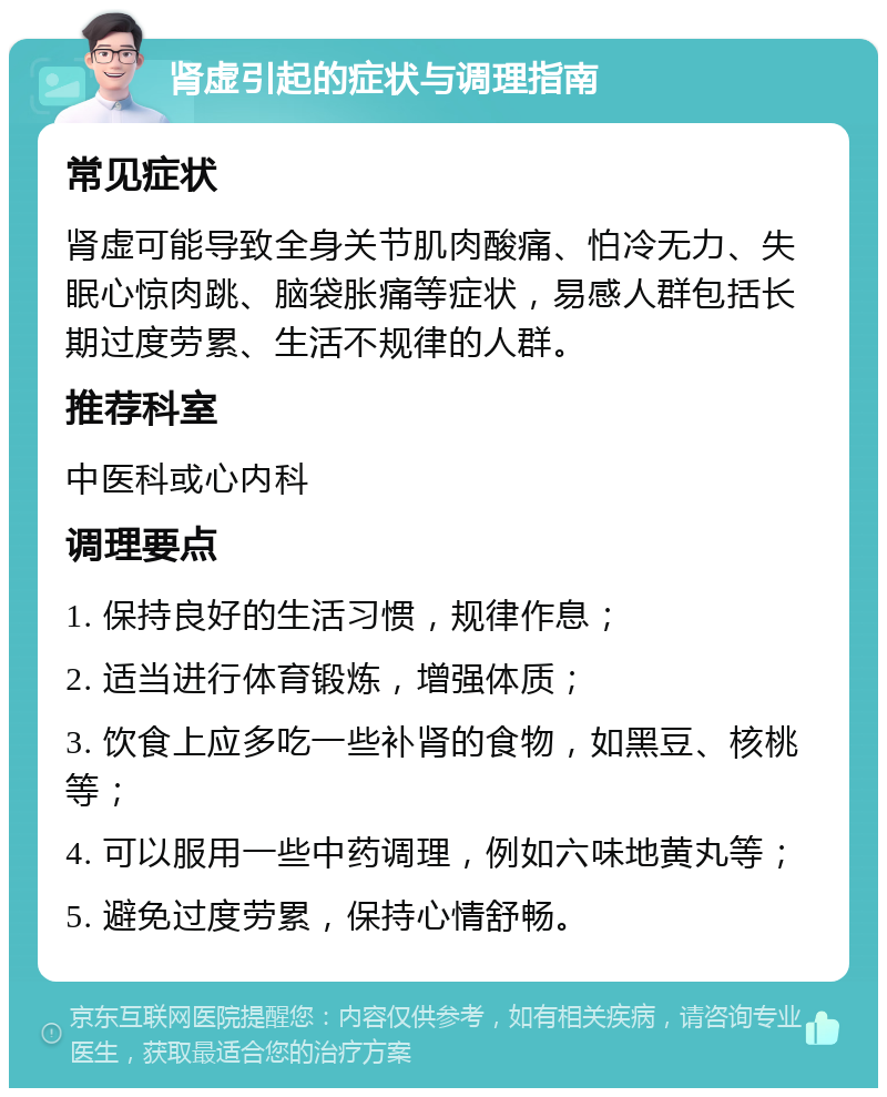 肾虚引起的症状与调理指南 常见症状 肾虚可能导致全身关节肌肉酸痛、怕冷无力、失眠心惊肉跳、脑袋胀痛等症状，易感人群包括长期过度劳累、生活不规律的人群。 推荐科室 中医科或心内科 调理要点 1. 保持良好的生活习惯，规律作息； 2. 适当进行体育锻炼，增强体质； 3. 饮食上应多吃一些补肾的食物，如黑豆、核桃等； 4. 可以服用一些中药调理，例如六味地黄丸等； 5. 避免过度劳累，保持心情舒畅。