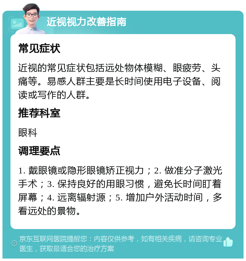 近视视力改善指南 常见症状 近视的常见症状包括远处物体模糊、眼疲劳、头痛等。易感人群主要是长时间使用电子设备、阅读或写作的人群。 推荐科室 眼科 调理要点 1. 戴眼镜或隐形眼镜矫正视力；2. 做准分子激光手术；3. 保持良好的用眼习惯，避免长时间盯着屏幕；4. 远离辐射源；5. 增加户外活动时间，多看远处的景物。