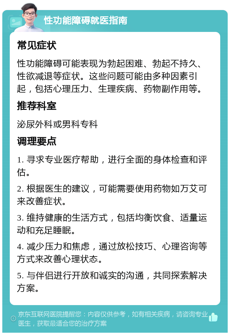 性功能障碍就医指南 常见症状 性功能障碍可能表现为勃起困难、勃起不持久、性欲减退等症状。这些问题可能由多种因素引起，包括心理压力、生理疾病、药物副作用等。 推荐科室 泌尿外科或男科专科 调理要点 1. 寻求专业医疗帮助，进行全面的身体检查和评估。 2. 根据医生的建议，可能需要使用药物如万艾可来改善症状。 3. 维持健康的生活方式，包括均衡饮食、适量运动和充足睡眠。 4. 减少压力和焦虑，通过放松技巧、心理咨询等方式来改善心理状态。 5. 与伴侣进行开放和诚实的沟通，共同探索解决方案。