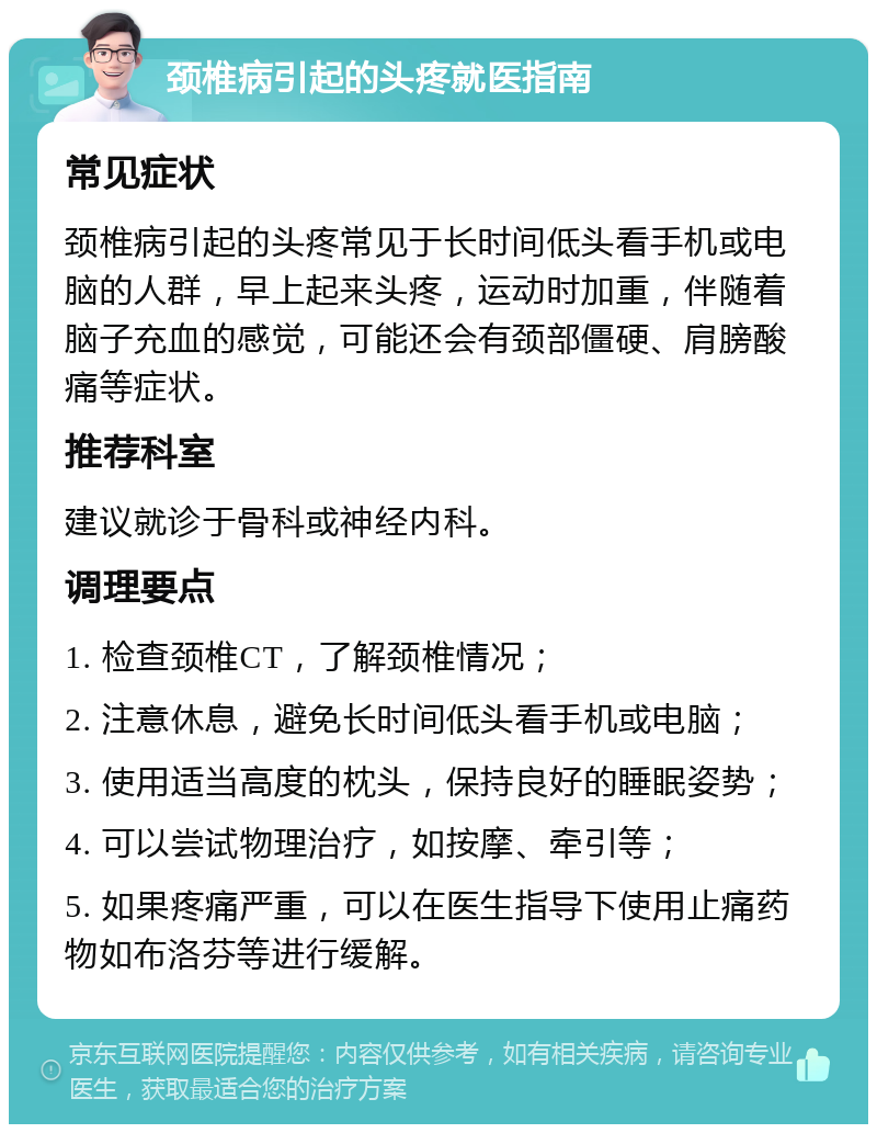 颈椎病引起的头疼就医指南 常见症状 颈椎病引起的头疼常见于长时间低头看手机或电脑的人群，早上起来头疼，运动时加重，伴随着脑子充血的感觉，可能还会有颈部僵硬、肩膀酸痛等症状。 推荐科室 建议就诊于骨科或神经内科。 调理要点 1. 检查颈椎CT，了解颈椎情况； 2. 注意休息，避免长时间低头看手机或电脑； 3. 使用适当高度的枕头，保持良好的睡眠姿势； 4. 可以尝试物理治疗，如按摩、牵引等； 5. 如果疼痛严重，可以在医生指导下使用止痛药物如布洛芬等进行缓解。