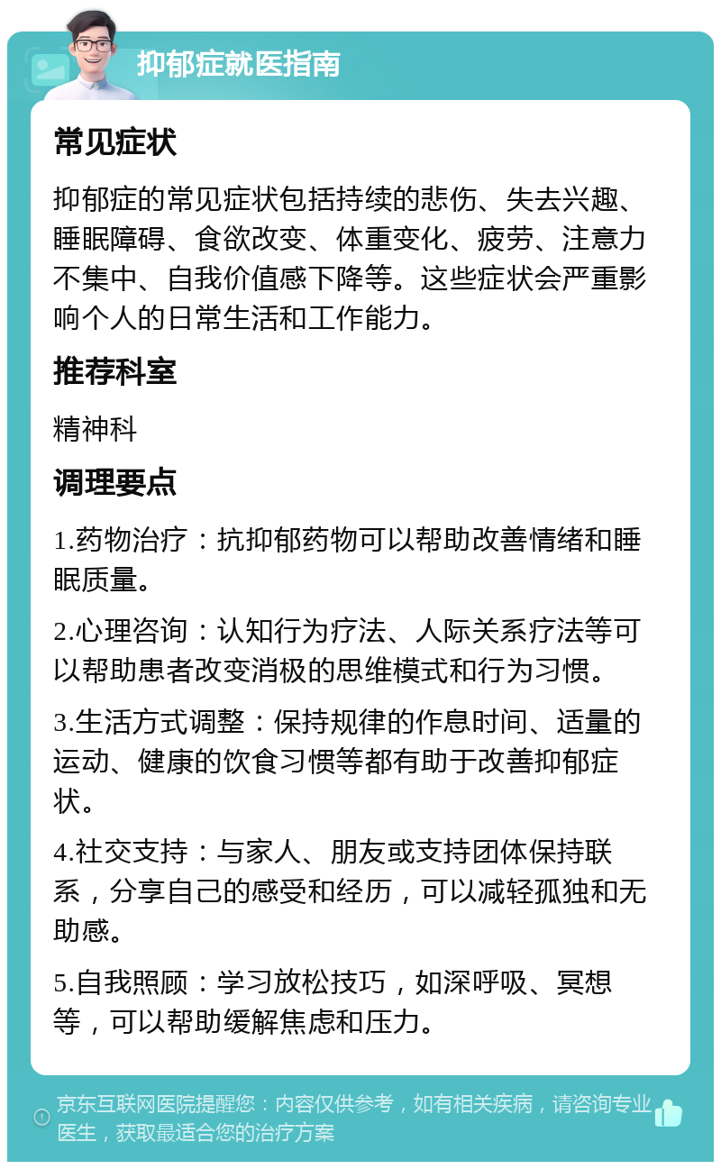 抑郁症就医指南 常见症状 抑郁症的常见症状包括持续的悲伤、失去兴趣、睡眠障碍、食欲改变、体重变化、疲劳、注意力不集中、自我价值感下降等。这些症状会严重影响个人的日常生活和工作能力。 推荐科室 精神科 调理要点 1.药物治疗：抗抑郁药物可以帮助改善情绪和睡眠质量。 2.心理咨询：认知行为疗法、人际关系疗法等可以帮助患者改变消极的思维模式和行为习惯。 3.生活方式调整：保持规律的作息时间、适量的运动、健康的饮食习惯等都有助于改善抑郁症状。 4.社交支持：与家人、朋友或支持团体保持联系，分享自己的感受和经历，可以减轻孤独和无助感。 5.自我照顾：学习放松技巧，如深呼吸、冥想等，可以帮助缓解焦虑和压力。