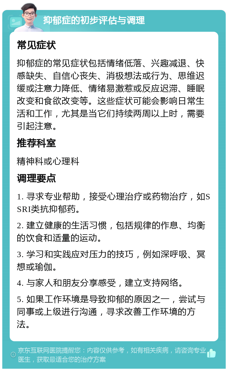 抑郁症的初步评估与调理 常见症状 抑郁症的常见症状包括情绪低落、兴趣减退、快感缺失、自信心丧失、消极想法或行为、思维迟缓或注意力降低、情绪易激惹或反应迟滞、睡眠改变和食欲改变等。这些症状可能会影响日常生活和工作，尤其是当它们持续两周以上时，需要引起注意。 推荐科室 精神科或心理科 调理要点 1. 寻求专业帮助，接受心理治疗或药物治疗，如SSRI类抗抑郁药。 2. 建立健康的生活习惯，包括规律的作息、均衡的饮食和适量的运动。 3. 学习和实践应对压力的技巧，例如深呼吸、冥想或瑜伽。 4. 与家人和朋友分享感受，建立支持网络。 5. 如果工作环境是导致抑郁的原因之一，尝试与同事或上级进行沟通，寻求改善工作环境的方法。