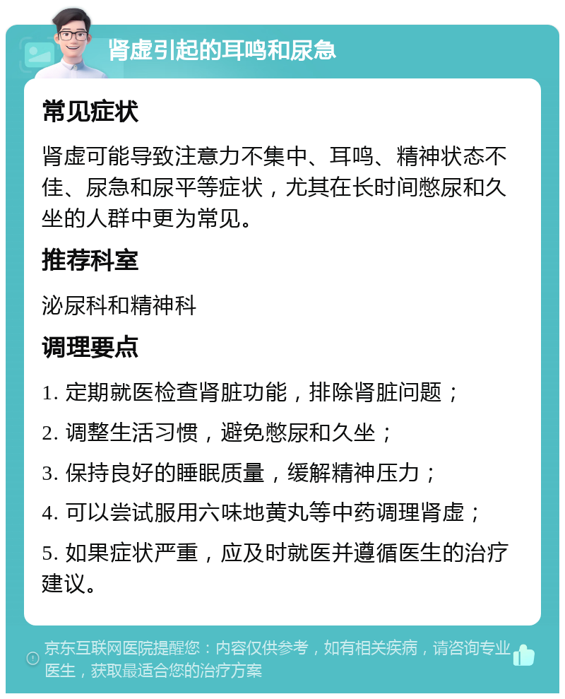 肾虚引起的耳鸣和尿急 常见症状 肾虚可能导致注意力不集中、耳鸣、精神状态不佳、尿急和尿平等症状，尤其在长时间憋尿和久坐的人群中更为常见。 推荐科室 泌尿科和精神科 调理要点 1. 定期就医检查肾脏功能，排除肾脏问题； 2. 调整生活习惯，避免憋尿和久坐； 3. 保持良好的睡眠质量，缓解精神压力； 4. 可以尝试服用六味地黄丸等中药调理肾虚； 5. 如果症状严重，应及时就医并遵循医生的治疗建议。