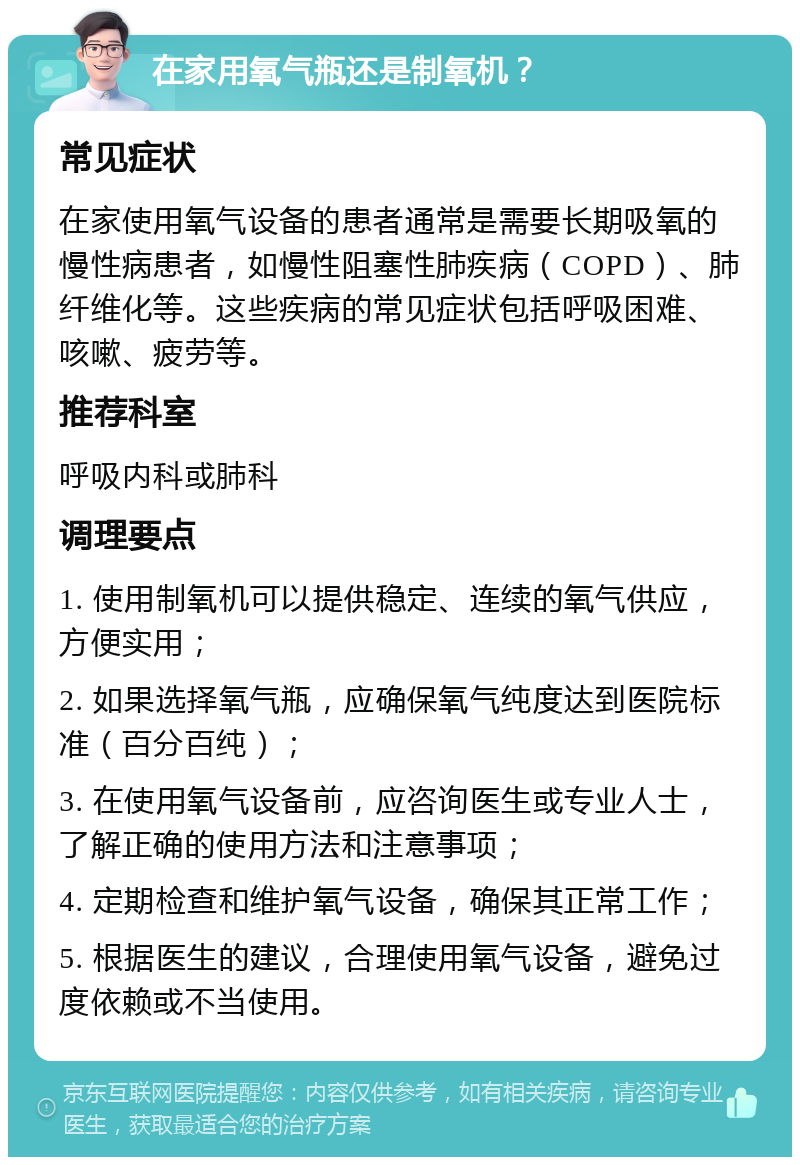 在家用氧气瓶还是制氧机？ 常见症状 在家使用氧气设备的患者通常是需要长期吸氧的慢性病患者，如慢性阻塞性肺疾病（COPD）、肺纤维化等。这些疾病的常见症状包括呼吸困难、咳嗽、疲劳等。 推荐科室 呼吸内科或肺科 调理要点 1. 使用制氧机可以提供稳定、连续的氧气供应，方便实用； 2. 如果选择氧气瓶，应确保氧气纯度达到医院标准（百分百纯）； 3. 在使用氧气设备前，应咨询医生或专业人士，了解正确的使用方法和注意事项； 4. 定期检查和维护氧气设备，确保其正常工作； 5. 根据医生的建议，合理使用氧气设备，避免过度依赖或不当使用。