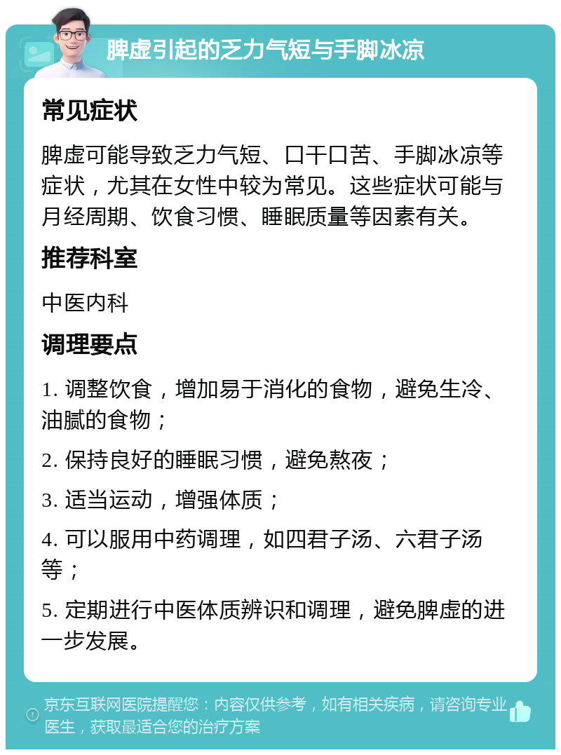 脾虚引起的乏力气短与手脚冰凉 常见症状 脾虚可能导致乏力气短、口干口苦、手脚冰凉等症状，尤其在女性中较为常见。这些症状可能与月经周期、饮食习惯、睡眠质量等因素有关。 推荐科室 中医内科 调理要点 1. 调整饮食，增加易于消化的食物，避免生冷、油腻的食物； 2. 保持良好的睡眠习惯，避免熬夜； 3. 适当运动，增强体质； 4. 可以服用中药调理，如四君子汤、六君子汤等； 5. 定期进行中医体质辨识和调理，避免脾虚的进一步发展。