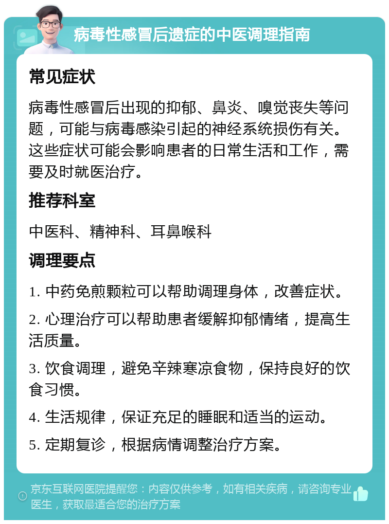 病毒性感冒后遗症的中医调理指南 常见症状 病毒性感冒后出现的抑郁、鼻炎、嗅觉丧失等问题，可能与病毒感染引起的神经系统损伤有关。这些症状可能会影响患者的日常生活和工作，需要及时就医治疗。 推荐科室 中医科、精神科、耳鼻喉科 调理要点 1. 中药免煎颗粒可以帮助调理身体，改善症状。 2. 心理治疗可以帮助患者缓解抑郁情绪，提高生活质量。 3. 饮食调理，避免辛辣寒凉食物，保持良好的饮食习惯。 4. 生活规律，保证充足的睡眠和适当的运动。 5. 定期复诊，根据病情调整治疗方案。