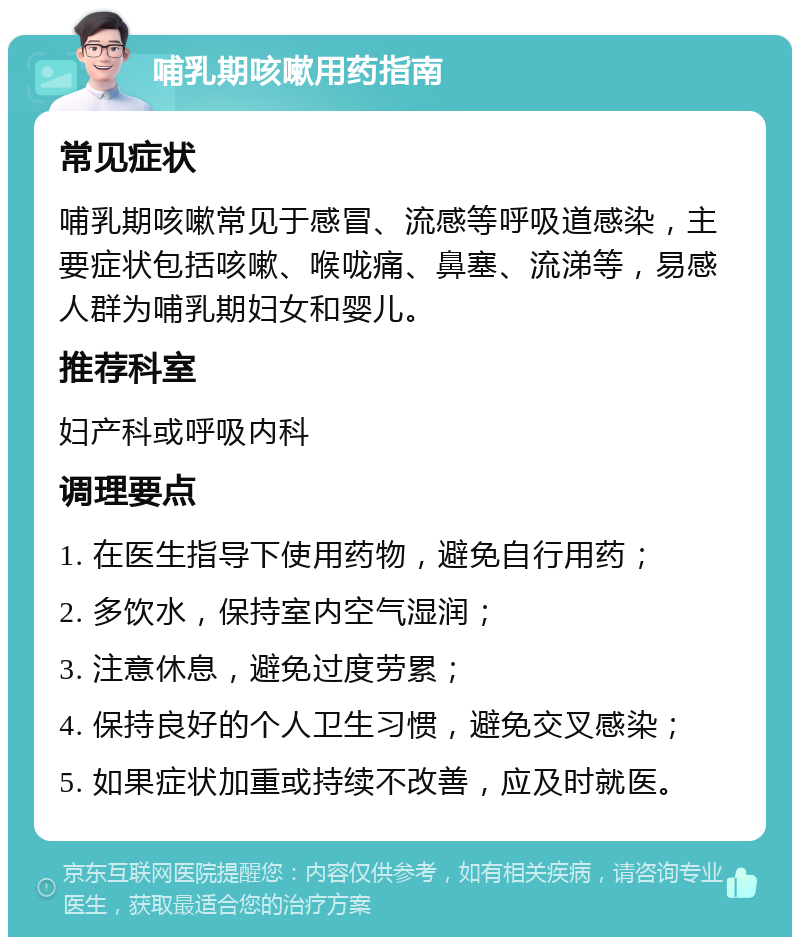 哺乳期咳嗽用药指南 常见症状 哺乳期咳嗽常见于感冒、流感等呼吸道感染，主要症状包括咳嗽、喉咙痛、鼻塞、流涕等，易感人群为哺乳期妇女和婴儿。 推荐科室 妇产科或呼吸内科 调理要点 1. 在医生指导下使用药物，避免自行用药； 2. 多饮水，保持室内空气湿润； 3. 注意休息，避免过度劳累； 4. 保持良好的个人卫生习惯，避免交叉感染； 5. 如果症状加重或持续不改善，应及时就医。