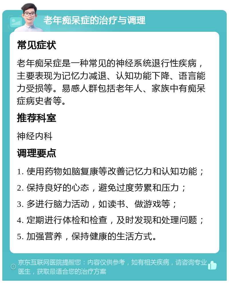 老年痴呆症的治疗与调理 常见症状 老年痴呆症是一种常见的神经系统退行性疾病，主要表现为记忆力减退、认知功能下降、语言能力受损等。易感人群包括老年人、家族中有痴呆症病史者等。 推荐科室 神经内科 调理要点 1. 使用药物如脑复康等改善记忆力和认知功能； 2. 保持良好的心态，避免过度劳累和压力； 3. 多进行脑力活动，如读书、做游戏等； 4. 定期进行体检和检查，及时发现和处理问题； 5. 加强营养，保持健康的生活方式。