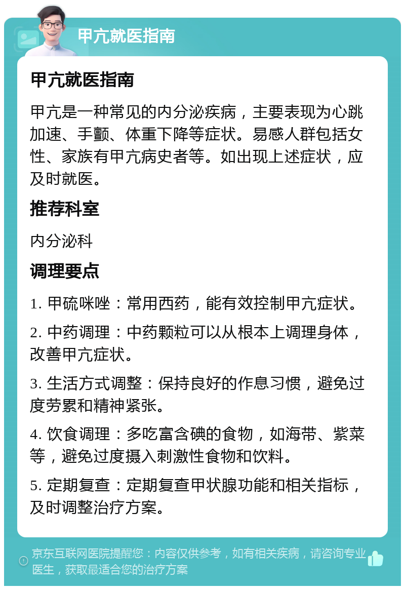 甲亢就医指南 甲亢就医指南 甲亢是一种常见的内分泌疾病，主要表现为心跳加速、手颤、体重下降等症状。易感人群包括女性、家族有甲亢病史者等。如出现上述症状，应及时就医。 推荐科室 内分泌科 调理要点 1. 甲硫咪唑：常用西药，能有效控制甲亢症状。 2. 中药调理：中药颗粒可以从根本上调理身体，改善甲亢症状。 3. 生活方式调整：保持良好的作息习惯，避免过度劳累和精神紧张。 4. 饮食调理：多吃富含碘的食物，如海带、紫菜等，避免过度摄入刺激性食物和饮料。 5. 定期复查：定期复查甲状腺功能和相关指标，及时调整治疗方案。