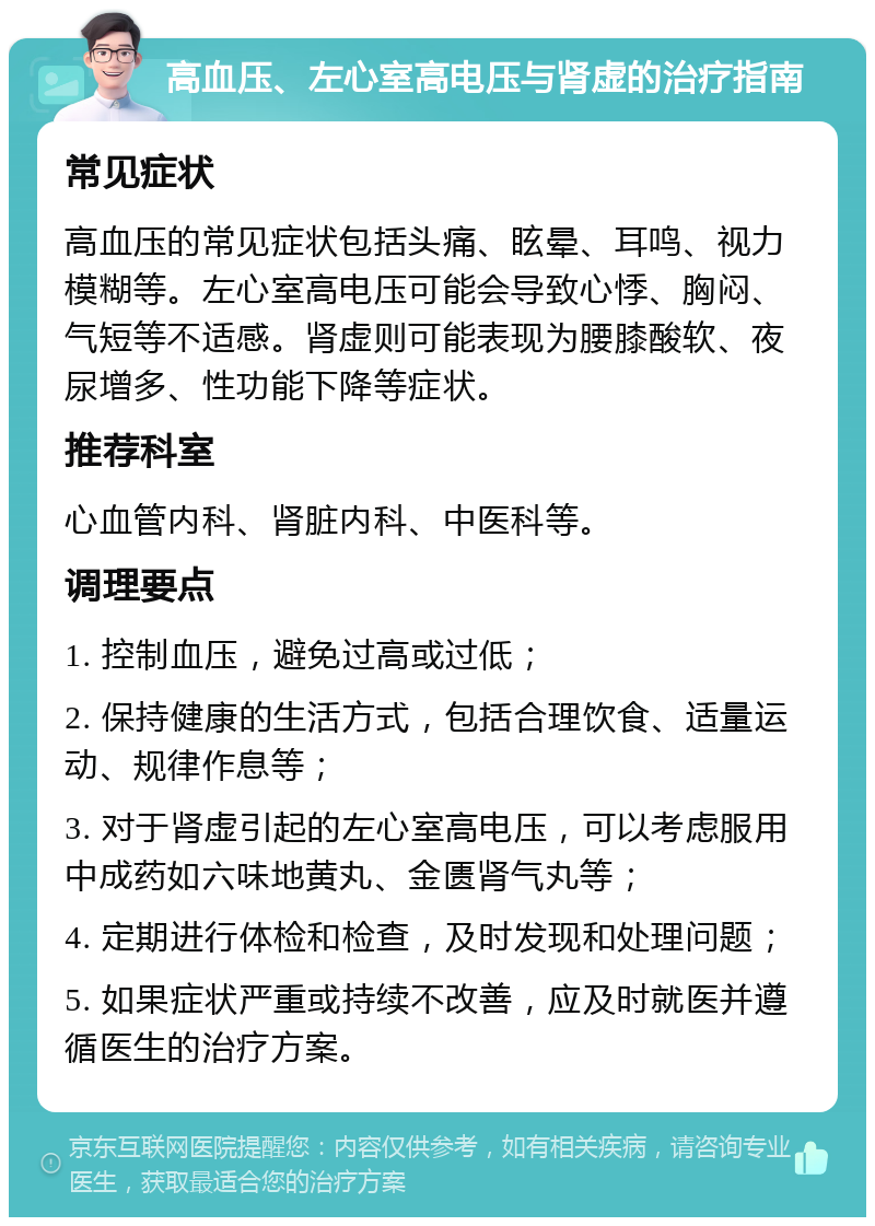 高血压、左心室高电压与肾虚的治疗指南 常见症状 高血压的常见症状包括头痛、眩晕、耳鸣、视力模糊等。左心室高电压可能会导致心悸、胸闷、气短等不适感。肾虚则可能表现为腰膝酸软、夜尿增多、性功能下降等症状。 推荐科室 心血管内科、肾脏内科、中医科等。 调理要点 1. 控制血压，避免过高或过低； 2. 保持健康的生活方式，包括合理饮食、适量运动、规律作息等； 3. 对于肾虚引起的左心室高电压，可以考虑服用中成药如六味地黄丸、金匮肾气丸等； 4. 定期进行体检和检查，及时发现和处理问题； 5. 如果症状严重或持续不改善，应及时就医并遵循医生的治疗方案。