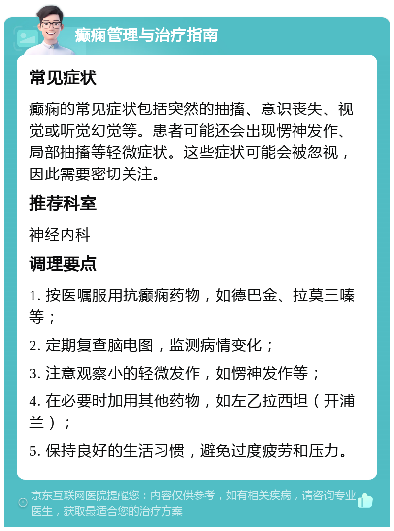 癫痫管理与治疗指南 常见症状 癫痫的常见症状包括突然的抽搐、意识丧失、视觉或听觉幻觉等。患者可能还会出现愣神发作、局部抽搐等轻微症状。这些症状可能会被忽视，因此需要密切关注。 推荐科室 神经内科 调理要点 1. 按医嘱服用抗癫痫药物，如德巴金、拉莫三嗪等； 2. 定期复查脑电图，监测病情变化； 3. 注意观察小的轻微发作，如愣神发作等； 4. 在必要时加用其他药物，如左乙拉西坦（开浦兰）； 5. 保持良好的生活习惯，避免过度疲劳和压力。