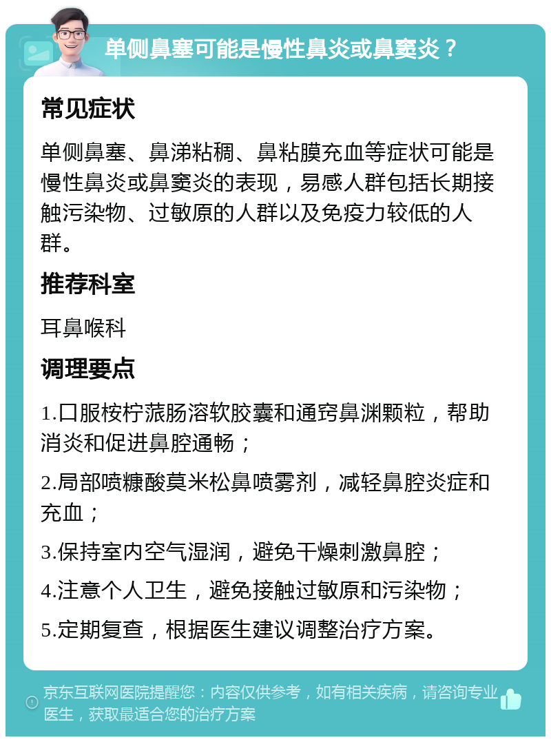 单侧鼻塞可能是慢性鼻炎或鼻窦炎？ 常见症状 单侧鼻塞、鼻涕粘稠、鼻粘膜充血等症状可能是慢性鼻炎或鼻窦炎的表现，易感人群包括长期接触污染物、过敏原的人群以及免疫力较低的人群。 推荐科室 耳鼻喉科 调理要点 1.口服桉柠蒎肠溶软胶囊和通窍鼻渊颗粒，帮助消炎和促进鼻腔通畅； 2.局部喷糠酸莫米松鼻喷雾剂，减轻鼻腔炎症和充血； 3.保持室内空气湿润，避免干燥刺激鼻腔； 4.注意个人卫生，避免接触过敏原和污染物； 5.定期复查，根据医生建议调整治疗方案。