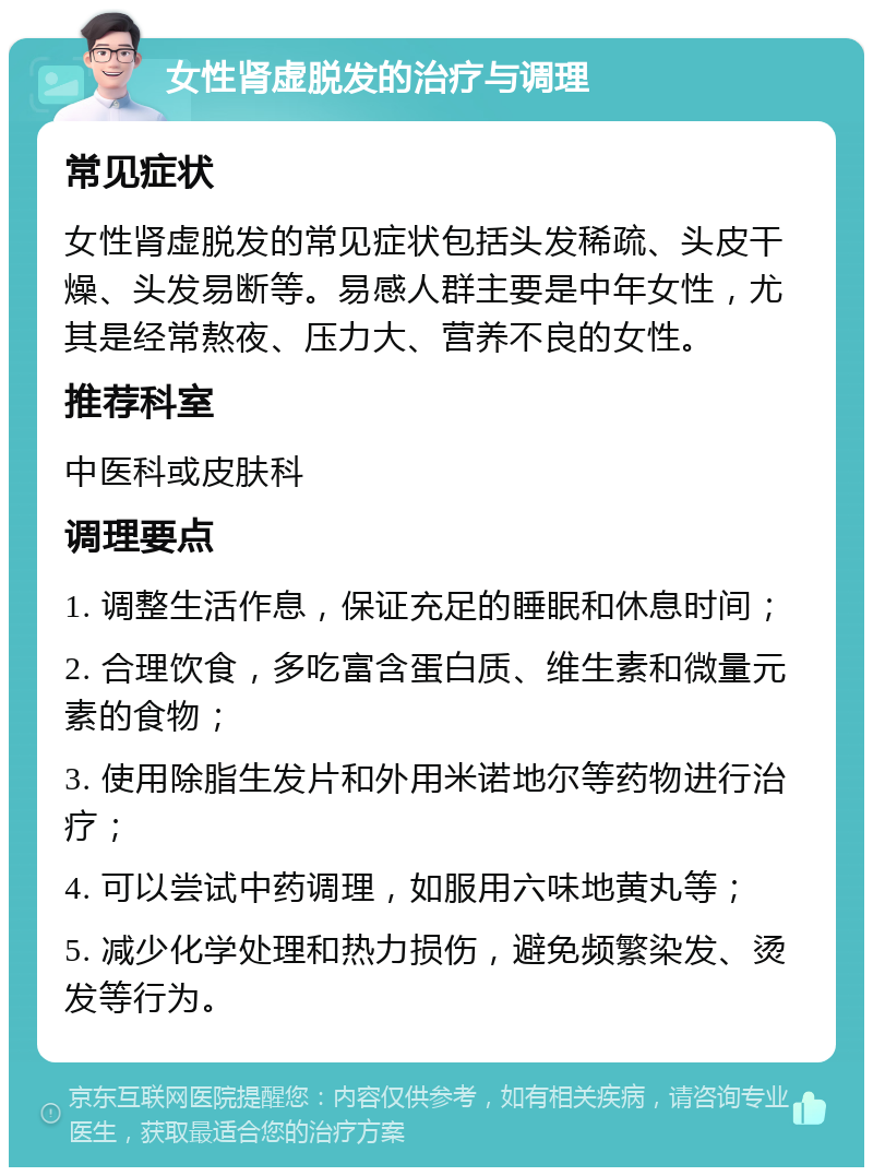 女性肾虚脱发的治疗与调理 常见症状 女性肾虚脱发的常见症状包括头发稀疏、头皮干燥、头发易断等。易感人群主要是中年女性，尤其是经常熬夜、压力大、营养不良的女性。 推荐科室 中医科或皮肤科 调理要点 1. 调整生活作息，保证充足的睡眠和休息时间； 2. 合理饮食，多吃富含蛋白质、维生素和微量元素的食物； 3. 使用除脂生发片和外用米诺地尔等药物进行治疗； 4. 可以尝试中药调理，如服用六味地黄丸等； 5. 减少化学处理和热力损伤，避免频繁染发、烫发等行为。