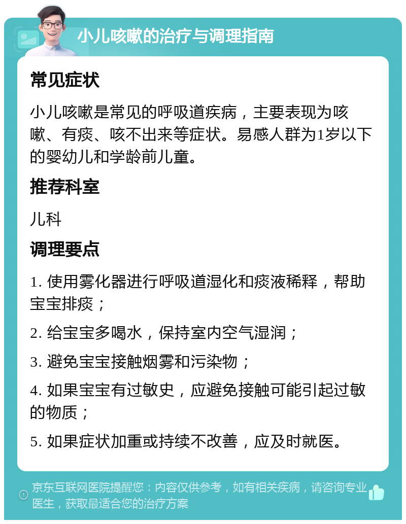 小儿咳嗽的治疗与调理指南 常见症状 小儿咳嗽是常见的呼吸道疾病，主要表现为咳嗽、有痰、咳不出来等症状。易感人群为1岁以下的婴幼儿和学龄前儿童。 推荐科室 儿科 调理要点 1. 使用雾化器进行呼吸道湿化和痰液稀释，帮助宝宝排痰； 2. 给宝宝多喝水，保持室内空气湿润； 3. 避免宝宝接触烟雾和污染物； 4. 如果宝宝有过敏史，应避免接触可能引起过敏的物质； 5. 如果症状加重或持续不改善，应及时就医。