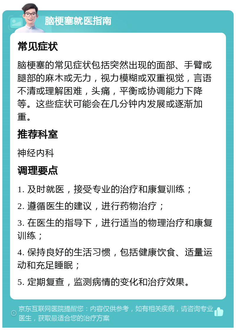 脑梗塞就医指南 常见症状 脑梗塞的常见症状包括突然出现的面部、手臂或腿部的麻木或无力，视力模糊或双重视觉，言语不清或理解困难，头痛，平衡或协调能力下降等。这些症状可能会在几分钟内发展或逐渐加重。 推荐科室 神经内科 调理要点 1. 及时就医，接受专业的治疗和康复训练； 2. 遵循医生的建议，进行药物治疗； 3. 在医生的指导下，进行适当的物理治疗和康复训练； 4. 保持良好的生活习惯，包括健康饮食、适量运动和充足睡眠； 5. 定期复查，监测病情的变化和治疗效果。