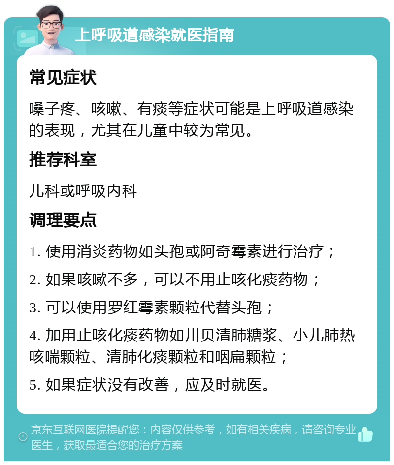 上呼吸道感染就医指南 常见症状 嗓子疼、咳嗽、有痰等症状可能是上呼吸道感染的表现，尤其在儿童中较为常见。 推荐科室 儿科或呼吸内科 调理要点 1. 使用消炎药物如头孢或阿奇霉素进行治疗； 2. 如果咳嗽不多，可以不用止咳化痰药物； 3. 可以使用罗红霉素颗粒代替头孢； 4. 加用止咳化痰药物如川贝清肺糖浆、小儿肺热咳喘颗粒、清肺化痰颗粒和咽扁颗粒； 5. 如果症状没有改善，应及时就医。