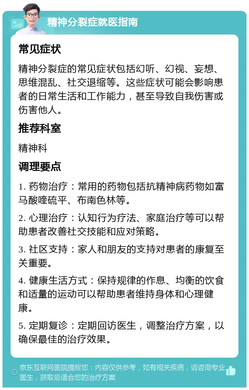 精神分裂症就医指南 常见症状 精神分裂症的常见症状包括幻听、幻视、妄想、思维混乱、社交退缩等。这些症状可能会影响患者的日常生活和工作能力，甚至导致自我伤害或伤害他人。 推荐科室 精神科 调理要点 1. 药物治疗：常用的药物包括抗精神病药物如富马酸喹硫平、布南色林等。 2. 心理治疗：认知行为疗法、家庭治疗等可以帮助患者改善社交技能和应对策略。 3. 社区支持：家人和朋友的支持对患者的康复至关重要。 4. 健康生活方式：保持规律的作息、均衡的饮食和适量的运动可以帮助患者维持身体和心理健康。 5. 定期复诊：定期回访医生，调整治疗方案，以确保最佳的治疗效果。