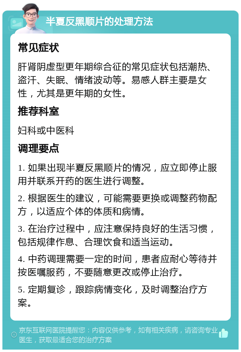 半夏反黑顺片的处理方法 常见症状 肝肾阴虚型更年期综合征的常见症状包括潮热、盗汗、失眠、情绪波动等。易感人群主要是女性，尤其是更年期的女性。 推荐科室 妇科或中医科 调理要点 1. 如果出现半夏反黑顺片的情况，应立即停止服用并联系开药的医生进行调整。 2. 根据医生的建议，可能需要更换或调整药物配方，以适应个体的体质和病情。 3. 在治疗过程中，应注意保持良好的生活习惯，包括规律作息、合理饮食和适当运动。 4. 中药调理需要一定的时间，患者应耐心等待并按医嘱服药，不要随意更改或停止治疗。 5. 定期复诊，跟踪病情变化，及时调整治疗方案。