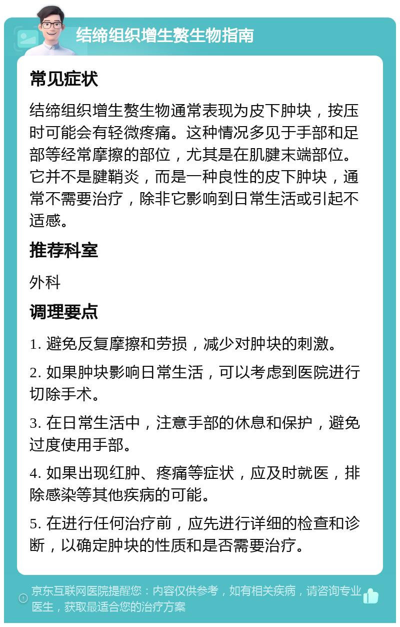 结缔组织增生赘生物指南 常见症状 结缔组织增生赘生物通常表现为皮下肿块，按压时可能会有轻微疼痛。这种情况多见于手部和足部等经常摩擦的部位，尤其是在肌腱末端部位。它并不是腱鞘炎，而是一种良性的皮下肿块，通常不需要治疗，除非它影响到日常生活或引起不适感。 推荐科室 外科 调理要点 1. 避免反复摩擦和劳损，减少对肿块的刺激。 2. 如果肿块影响日常生活，可以考虑到医院进行切除手术。 3. 在日常生活中，注意手部的休息和保护，避免过度使用手部。 4. 如果出现红肿、疼痛等症状，应及时就医，排除感染等其他疾病的可能。 5. 在进行任何治疗前，应先进行详细的检查和诊断，以确定肿块的性质和是否需要治疗。