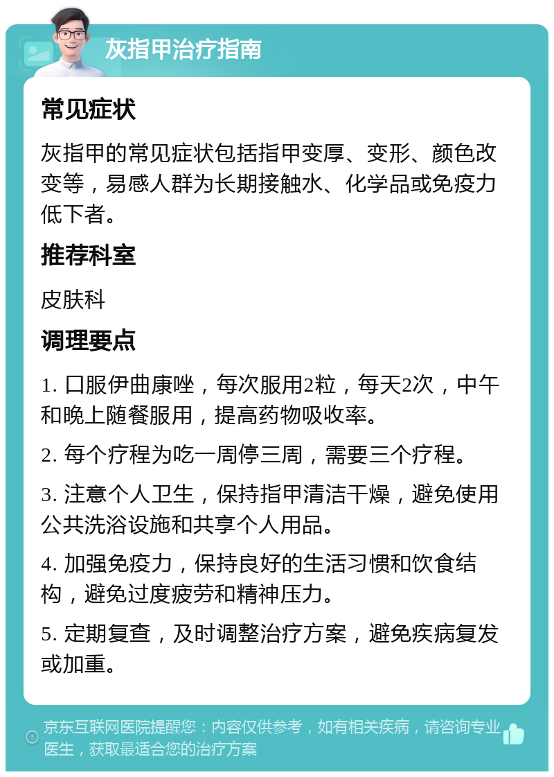 灰指甲治疗指南 常见症状 灰指甲的常见症状包括指甲变厚、变形、颜色改变等，易感人群为长期接触水、化学品或免疫力低下者。 推荐科室 皮肤科 调理要点 1. 口服伊曲康唑，每次服用2粒，每天2次，中午和晚上随餐服用，提高药物吸收率。 2. 每个疗程为吃一周停三周，需要三个疗程。 3. 注意个人卫生，保持指甲清洁干燥，避免使用公共洗浴设施和共享个人用品。 4. 加强免疫力，保持良好的生活习惯和饮食结构，避免过度疲劳和精神压力。 5. 定期复查，及时调整治疗方案，避免疾病复发或加重。