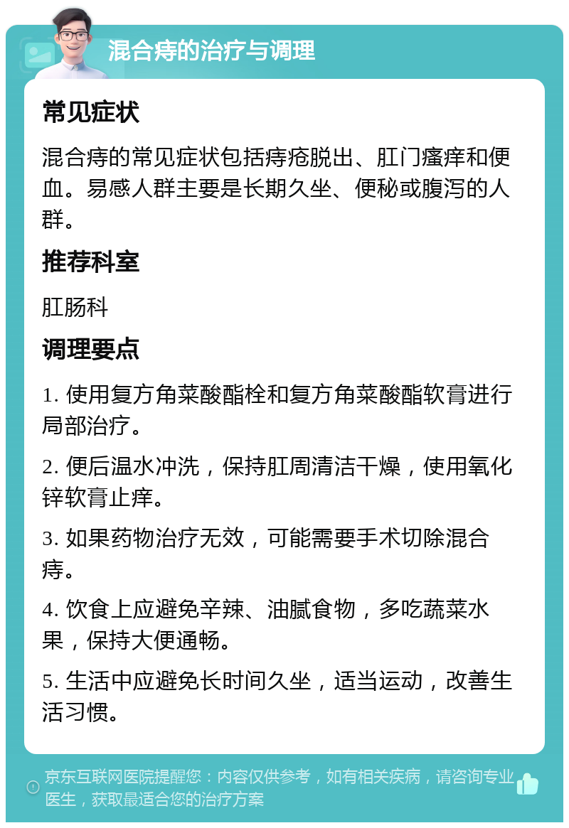 混合痔的治疗与调理 常见症状 混合痔的常见症状包括痔疮脱出、肛门瘙痒和便血。易感人群主要是长期久坐、便秘或腹泻的人群。 推荐科室 肛肠科 调理要点 1. 使用复方角菜酸酯栓和复方角菜酸酯软膏进行局部治疗。 2. 便后温水冲洗，保持肛周清洁干燥，使用氧化锌软膏止痒。 3. 如果药物治疗无效，可能需要手术切除混合痔。 4. 饮食上应避免辛辣、油腻食物，多吃蔬菜水果，保持大便通畅。 5. 生活中应避免长时间久坐，适当运动，改善生活习惯。