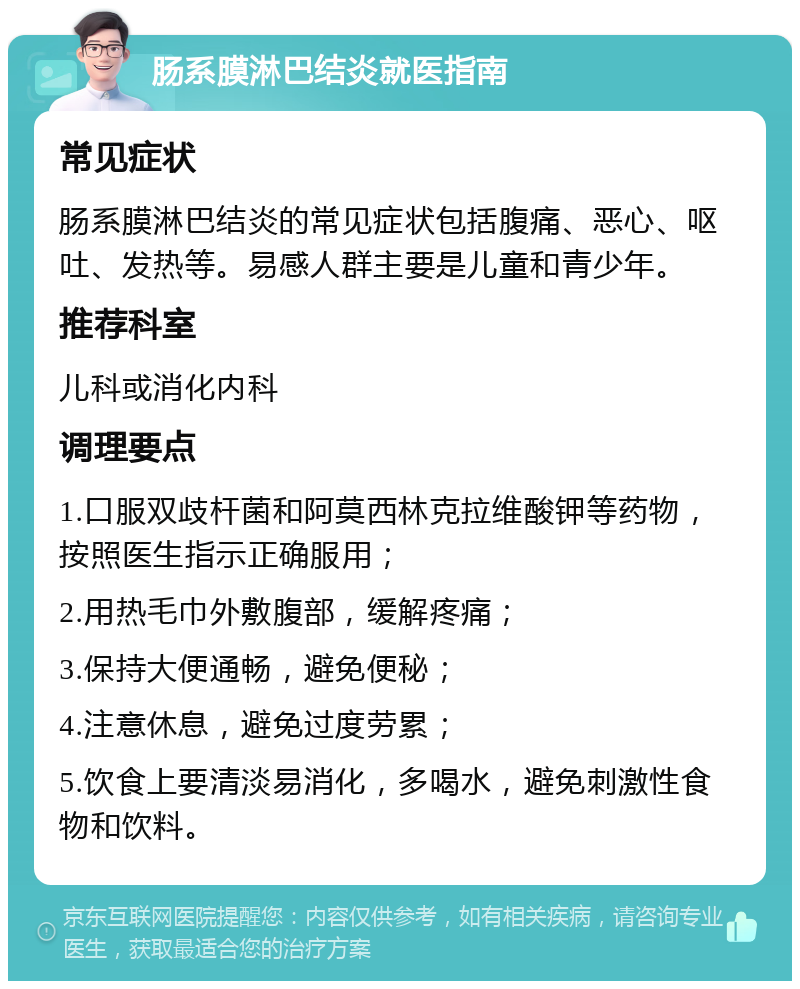 肠系膜淋巴结炎就医指南 常见症状 肠系膜淋巴结炎的常见症状包括腹痛、恶心、呕吐、发热等。易感人群主要是儿童和青少年。 推荐科室 儿科或消化内科 调理要点 1.口服双歧杆菌和阿莫西林克拉维酸钾等药物，按照医生指示正确服用； 2.用热毛巾外敷腹部，缓解疼痛； 3.保持大便通畅，避免便秘； 4.注意休息，避免过度劳累； 5.饮食上要清淡易消化，多喝水，避免刺激性食物和饮料。