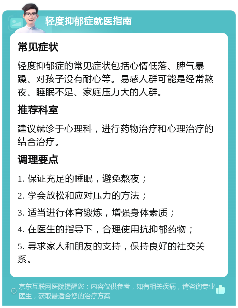 轻度抑郁症就医指南 常见症状 轻度抑郁症的常见症状包括心情低落、脾气暴躁、对孩子没有耐心等。易感人群可能是经常熬夜、睡眠不足、家庭压力大的人群。 推荐科室 建议就诊于心理科，进行药物治疗和心理治疗的结合治疗。 调理要点 1. 保证充足的睡眠，避免熬夜； 2. 学会放松和应对压力的方法； 3. 适当进行体育锻炼，增强身体素质； 4. 在医生的指导下，合理使用抗抑郁药物； 5. 寻求家人和朋友的支持，保持良好的社交关系。