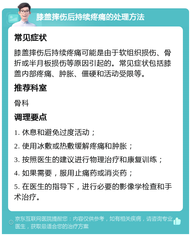 膝盖摔伤后持续疼痛的处理方法 常见症状 膝盖摔伤后持续疼痛可能是由于软组织损伤、骨折或半月板损伤等原因引起的。常见症状包括膝盖内部疼痛、肿胀、僵硬和活动受限等。 推荐科室 骨科 调理要点 1. 休息和避免过度活动； 2. 使用冰敷或热敷缓解疼痛和肿胀； 3. 按照医生的建议进行物理治疗和康复训练； 4. 如果需要，服用止痛药或消炎药； 5. 在医生的指导下，进行必要的影像学检查和手术治疗。