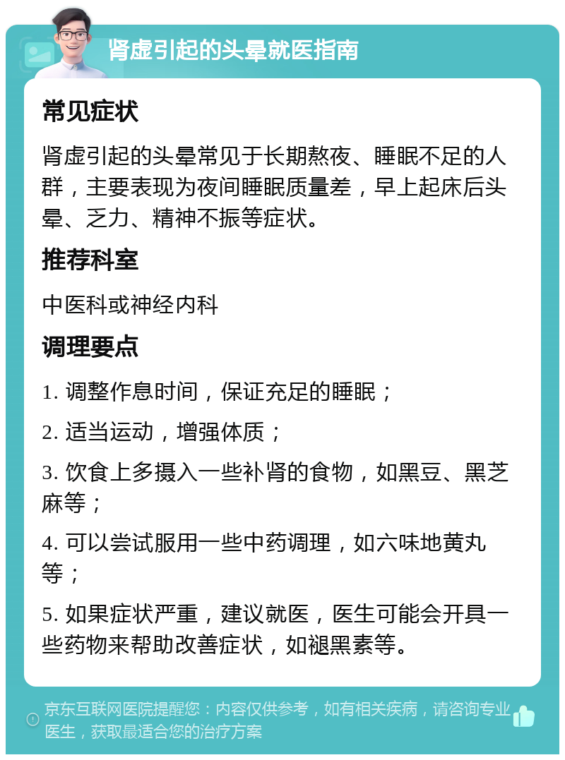 肾虚引起的头晕就医指南 常见症状 肾虚引起的头晕常见于长期熬夜、睡眠不足的人群，主要表现为夜间睡眠质量差，早上起床后头晕、乏力、精神不振等症状。 推荐科室 中医科或神经内科 调理要点 1. 调整作息时间，保证充足的睡眠； 2. 适当运动，增强体质； 3. 饮食上多摄入一些补肾的食物，如黑豆、黑芝麻等； 4. 可以尝试服用一些中药调理，如六味地黄丸等； 5. 如果症状严重，建议就医，医生可能会开具一些药物来帮助改善症状，如褪黑素等。