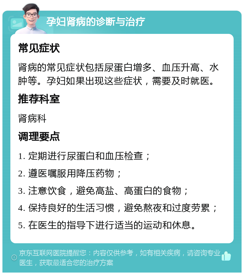 孕妇肾病的诊断与治疗 常见症状 肾病的常见症状包括尿蛋白增多、血压升高、水肿等。孕妇如果出现这些症状，需要及时就医。 推荐科室 肾病科 调理要点 1. 定期进行尿蛋白和血压检查； 2. 遵医嘱服用降压药物； 3. 注意饮食，避免高盐、高蛋白的食物； 4. 保持良好的生活习惯，避免熬夜和过度劳累； 5. 在医生的指导下进行适当的运动和休息。