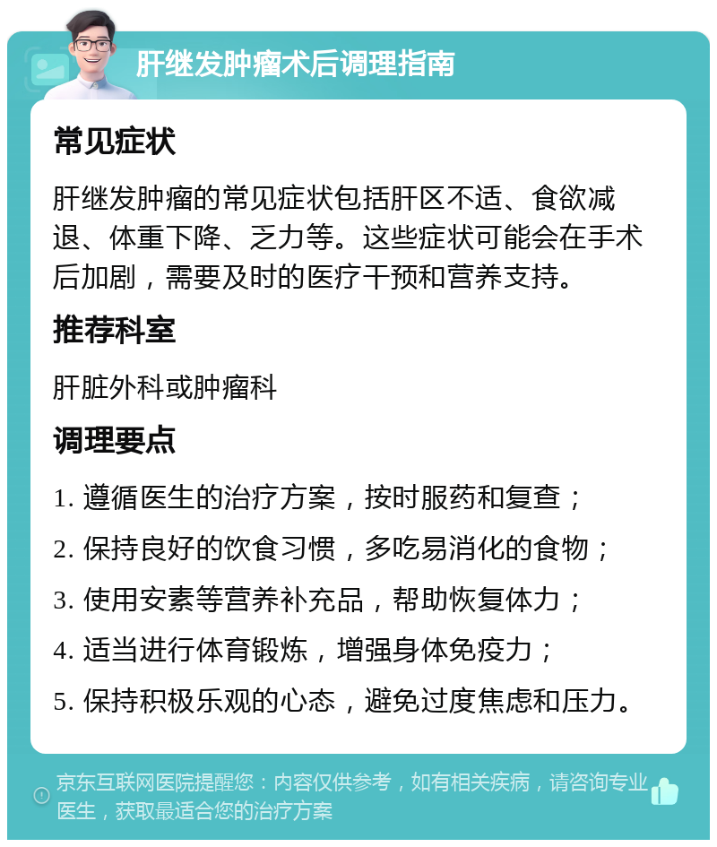 肝继发肿瘤术后调理指南 常见症状 肝继发肿瘤的常见症状包括肝区不适、食欲减退、体重下降、乏力等。这些症状可能会在手术后加剧，需要及时的医疗干预和营养支持。 推荐科室 肝脏外科或肿瘤科 调理要点 1. 遵循医生的治疗方案，按时服药和复查； 2. 保持良好的饮食习惯，多吃易消化的食物； 3. 使用安素等营养补充品，帮助恢复体力； 4. 适当进行体育锻炼，增强身体免疫力； 5. 保持积极乐观的心态，避免过度焦虑和压力。