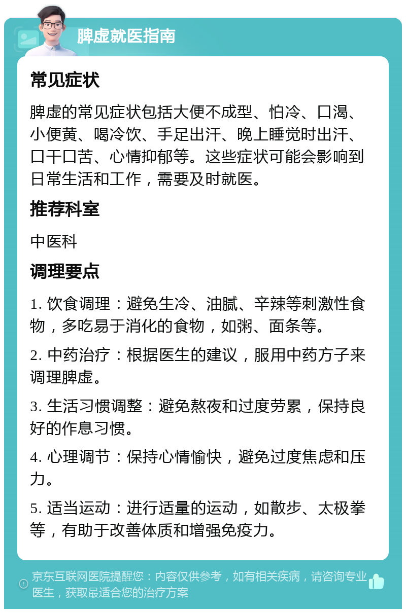 脾虚就医指南 常见症状 脾虚的常见症状包括大便不成型、怕冷、口渴、小便黄、喝冷饮、手足出汗、晚上睡觉时出汗、口干口苦、心情抑郁等。这些症状可能会影响到日常生活和工作，需要及时就医。 推荐科室 中医科 调理要点 1. 饮食调理：避免生冷、油腻、辛辣等刺激性食物，多吃易于消化的食物，如粥、面条等。 2. 中药治疗：根据医生的建议，服用中药方子来调理脾虚。 3. 生活习惯调整：避免熬夜和过度劳累，保持良好的作息习惯。 4. 心理调节：保持心情愉快，避免过度焦虑和压力。 5. 适当运动：进行适量的运动，如散步、太极拳等，有助于改善体质和增强免疫力。