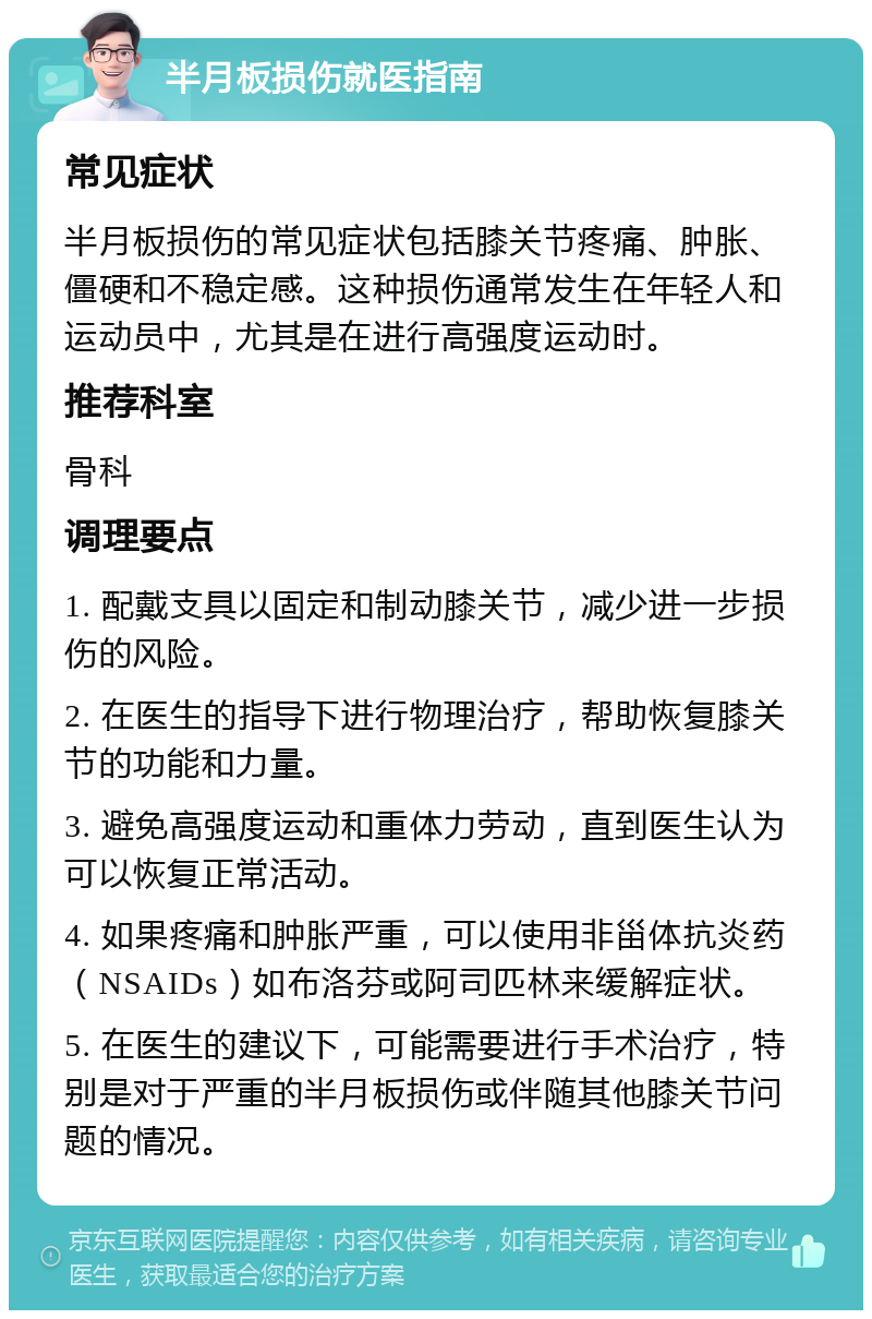 半月板损伤就医指南 常见症状 半月板损伤的常见症状包括膝关节疼痛、肿胀、僵硬和不稳定感。这种损伤通常发生在年轻人和运动员中，尤其是在进行高强度运动时。 推荐科室 骨科 调理要点 1. 配戴支具以固定和制动膝关节，减少进一步损伤的风险。 2. 在医生的指导下进行物理治疗，帮助恢复膝关节的功能和力量。 3. 避免高强度运动和重体力劳动，直到医生认为可以恢复正常活动。 4. 如果疼痛和肿胀严重，可以使用非甾体抗炎药（NSAIDs）如布洛芬或阿司匹林来缓解症状。 5. 在医生的建议下，可能需要进行手术治疗，特别是对于严重的半月板损伤或伴随其他膝关节问题的情况。