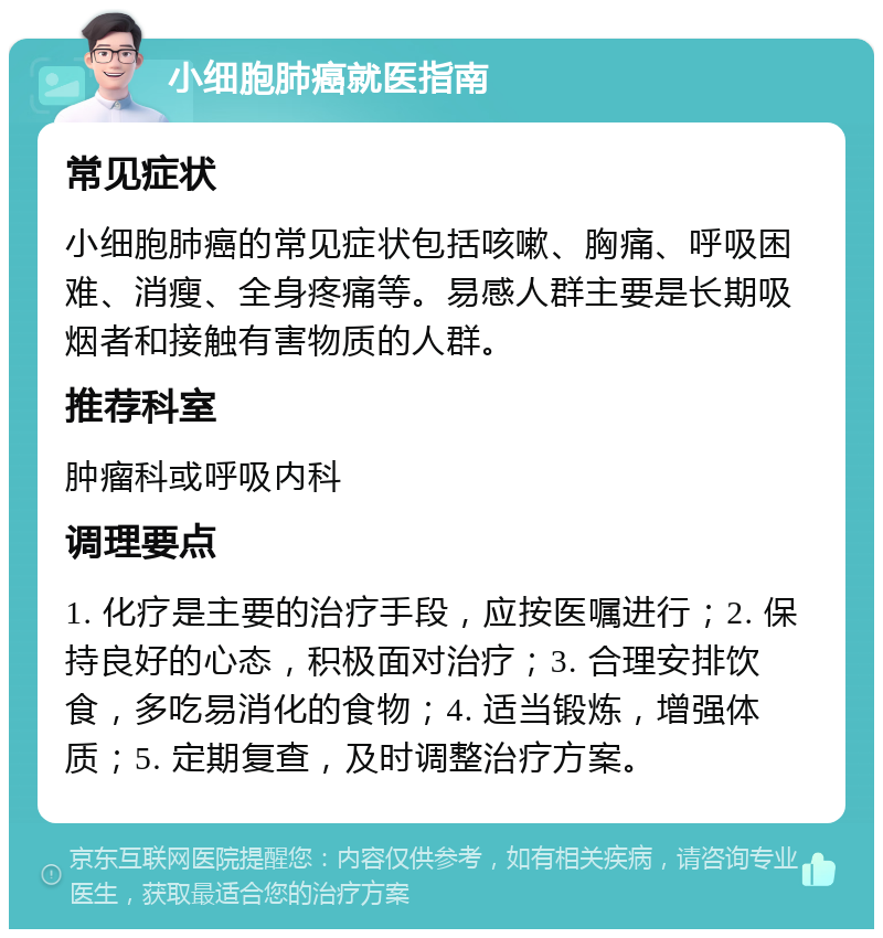 小细胞肺癌就医指南 常见症状 小细胞肺癌的常见症状包括咳嗽、胸痛、呼吸困难、消瘦、全身疼痛等。易感人群主要是长期吸烟者和接触有害物质的人群。 推荐科室 肿瘤科或呼吸内科 调理要点 1. 化疗是主要的治疗手段，应按医嘱进行；2. 保持良好的心态，积极面对治疗；3. 合理安排饮食，多吃易消化的食物；4. 适当锻炼，增强体质；5. 定期复查，及时调整治疗方案。